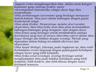 Page 11
Auguste Comte mengkategorikan ilmu dalam enam kategori
kegunaan yang sifatnya praktis, yaitu:
•menempatkan matematika sebagai dasar bagi ilmu
pengetahuan.
•Ilmu perbintangan (astronomi) yang berfungsi menyusun
hukum-hukum ilmu pasti dalam hubungan dengan gejala
benda-benda langit.
•Ilmu alam (fisika). Menurutnya, melalui observasidan
eksperimen, ilmu-ilmu fisika atau ilmu alam menunjukkan
hubungan-hubungan yang mengatur sifat dengan masa.
•Ilmu kimia yang berfungsi untuk membuktikan adanya
keterkaitan yang luas di antara ilmu-ilmu seperti dalam ilmu
hayat (biologi) dan bahkan dengan sosiologi. Metode yang
digunakan dalam bidang ini adalah observasi dan
eksperimen.
•Ilmu hayat (biologi). Jelasnya, pada tingkatan ini, ilmu telah
berhadapan secara langsung dengan gejala-gejala kehidupan
sebagai unsur yang lebih kompleks.
•Ilmu fisika sosial (sosiologi), sosiologi berfungsi untuk
menghadapkan ilmu pada hakikat kehidupan yang lebih
kompleks, lebih konkret, dan lebih khusus dengan suatu
kelompok manusia.
Auguste Comte mengkategorikan ilmu dalam enam kategori
kegunaan yang sifatnya praktis, yaitu:
•menempatkan matematika sebagai dasar bagi ilmu
pengetahuan.
•Ilmu perbintangan (astronomi) yang berfungsi menyusun
hukum-hukum ilmu pasti dalam hubungan dengan gejala
benda-benda langit.
•Ilmu alam (fisika). Menurutnya, melalui observasidan
eksperimen, ilmu-ilmu fisika atau ilmu alam menunjukkan
hubungan-hubungan yang mengatur sifat dengan masa.
•Ilmu kimia yang berfungsi untuk membuktikan adanya
keterkaitan yang luas di antara ilmu-ilmu seperti dalam ilmu
hayat (biologi) dan bahkan dengan sosiologi. Metode yang
digunakan dalam bidang ini adalah observasi dan
eksperimen.
•Ilmu hayat (biologi). Jelasnya, pada tingkatan ini, ilmu telah
berhadapan secara langsung dengan gejala-gejala kehidupan
sebagai unsur yang lebih kompleks.
•Ilmu fisika sosial (sosiologi), sosiologi berfungsi untuk
menghadapkan ilmu pada hakikat kehidupan yang lebih
kompleks, lebih konkret, dan lebih khusus dengan suatu
kelompok manusia.
 