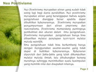 Page 3
Neo Positivisme
Neo Positivisme merupakan aliran yang sudah tidak
asing lagi bagi dunia pendidikan. Neo positivisme
merupakan aliran yang beranggapan bahwa segala
pengetahuan dianggap benar apabila dapat
dibuktikan kebenarannya. Positivisme merupakan
penyempurnaan dari aliran empirisme dan
rasionalisme. Positivisme memandang pentingnya
pembuktian dan ukuran dalam ilmu pengetahuan.
Positivisme menyatakan pengetahuan hanya bisa
dihasilkan melalui penetapan teori-teori melalui
metode saintifik.
Ilmu pengetahuan tidak bisa berkembang hanya
dengan menggunakan asumsi-asumsi yang tidak
dapat di buktikan kebenarannya. Kebenaran
diperoleh dari fakta-fakta yang telah dikumpulkan
melalui metode ilmiah, lalu dihubungkan benang
merahnya sehingga menimbulkan suatu kesimpulan
yang memiliki nilai dan disepakati nilainya.
 