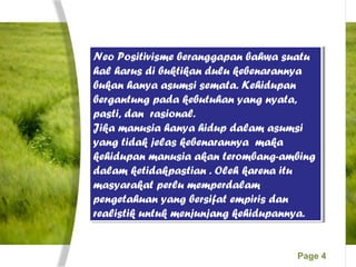 Page 4
Neo Positivisme beranggapan bahwa suatu
hal harus di buktikan dulu kebenarannya
bukan hanya asumsi semata. Kehidupan
bergantung pada kebutuhan yang nyata,
pasti, dan rasional.
Jika manusia hanya hidup dalam asumsi
yang tidak jelas kebenarannya maka
kehidupan manusia akan terombang-ambing
dalam ketidakpastian . Oleh karena itu
masyarakat perlu memperdalam
pengetahuan yang bersifat empiris dan
realistik untuk menjunjang kehidupannya.
Neo Positivisme beranggapan bahwa suatu
hal harus di buktikan dulu kebenarannya
bukan hanya asumsi semata. Kehidupan
bergantung pada kebutuhan yang nyata,
pasti, dan rasional.
Jika manusia hanya hidup dalam asumsi
yang tidak jelas kebenarannya maka
kehidupan manusia akan terombang-ambing
dalam ketidakpastian . Oleh karena itu
masyarakat perlu memperdalam
pengetahuan yang bersifat empiris dan
realistik untuk menjunjang kehidupannya.
 