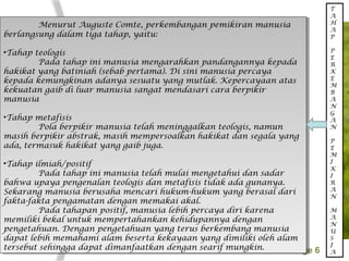 Page 6
Menurut Auguste Comte, perkembangan pemikiran manusia
berlangsung dalam tiga tahap, yaitu:
•Tahap teologis
Pada tahap ini manusia mengarahkan pandangannya kepada
hakikat yang batiniah (sebab pertama). Di sini manusia percaya
kepada kemungkinan adanya sesuatu yang mutlak. Kepercayaan atas
kekuatan gaib di luar manusia sangat mendasari cara berpikir
manusia
•Tahap metafisis
Pola berpikir manusia telah meninggalkan teologis, namun
masih berpikir abstrak, masih mempersoalkan hakikat dan segala yang
ada, termasuk hakikat yang gaib juga.
•Tahap ilmiah/positif
Pada tahap ini manusia telah mulai mengetahui dan sadar
bahwa upaya pengenalan teologis dan metafisis tidak ada gunanya.
Sekarang manusia berusaha mencari hukum-hukum yang berasal dari
fakta-fakta pengamatan dengan memakai akal.
Pada tahapan positif, manusia lebih percaya diri karena
memiliki bekal untuk mempertahankan kehidupannya dengan
pengetahuan. Dengan pengetahuan yang terus berkembang manusia
dapat lebih memahami alam beserta kekayaan yang dimiliki oleh alam
tersebut sehingga dapat dimanfaatkan dengan searif mungkin.
Menurut Auguste Comte, perkembangan pemikiran manusia
berlangsung dalam tiga tahap, yaitu:
•Tahap teologis
Pada tahap ini manusia mengarahkan pandangannya kepada
hakikat yang batiniah (sebab pertama). Di sini manusia percaya
kepada kemungkinan adanya sesuatu yang mutlak. Kepercayaan atas
kekuatan gaib di luar manusia sangat mendasari cara berpikir
manusia
•Tahap metafisis
Pola berpikir manusia telah meninggalkan teologis, namun
masih berpikir abstrak, masih mempersoalkan hakikat dan segala yang
ada, termasuk hakikat yang gaib juga.
•Tahap ilmiah/positif
Pada tahap ini manusia telah mulai mengetahui dan sadar
bahwa upaya pengenalan teologis dan metafisis tidak ada gunanya.
Sekarang manusia berusaha mencari hukum-hukum yang berasal dari
fakta-fakta pengamatan dengan memakai akal.
Pada tahapan positif, manusia lebih percaya diri karena
memiliki bekal untuk mempertahankan kehidupannya dengan
pengetahuan. Dengan pengetahuan yang terus berkembang manusia
dapat lebih memahami alam beserta kekayaan yang dimiliki oleh alam
tersebut sehingga dapat dimanfaatkan dengan searif mungkin.
T
A
H
A
P
P
E
R
K
E
M
B
A
N
G
A
N
P
E
M
I
K
I
R
A
N
M
A
N
U
S
I
A
 