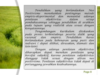 Page 8
Pendidikan yang berlandaskan Neo
Positivisme menekankan pentingnya metode
empiris-eksperimental dan menuntut adanya
penilaian objektivitas dalam setiap
pembahasannya sehingga pendidikan di arahkan
pada tujuan yang realistik atau sesuai dengan
kenyataannya.
Pengembangan kurikulum ditekankan
pada proses terbentuknya peserta didik yang
rasional dan empiris. Pendidikan harus
berlandaskan pada kebenaran yang pasti dan
indrawi ( dapat dilihat, dirasakan, diamati dan
lain-lain).
Dengan adanya penilaian objektivitas
diharapkan dapat menekan penilaian yang
bersifat subjektif, karena penilaian subjektivitas
dianggap tidak sesuai dengan aliran neo
positivisme. Penilaian subjektivitas tidak dapat di
pertanggung jawabkan keabsahannya.
Pendidikan yang berlandaskan Neo
Positivisme menekankan pentingnya metode
empiris-eksperimental dan menuntut adanya
penilaian objektivitas dalam setiap
pembahasannya sehingga pendidikan di arahkan
pada tujuan yang realistik atau sesuai dengan
kenyataannya.
Pengembangan kurikulum ditekankan
pada proses terbentuknya peserta didik yang
rasional dan empiris. Pendidikan harus
berlandaskan pada kebenaran yang pasti dan
indrawi ( dapat dilihat, dirasakan, diamati dan
lain-lain).
Dengan adanya penilaian objektivitas
diharapkan dapat menekan penilaian yang
bersifat subjektif, karena penilaian subjektivitas
dianggap tidak sesuai dengan aliran neo
positivisme. Penilaian subjektivitas tidak dapat di
pertanggung jawabkan keabsahannya.
 