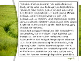 Page 9
Positivisme memiliki pengaruh yang kuat pada metode
ilmiah, karena hanya fakta-fakta saja yang dapat diterima.
Pendidikan harus mampu menjadi sarana di gunakannya
metode ilmiah dalam setiap proses pembelajaran. Dengan
menggunakan metode ilmiah, manusia akan lebih
menggunakan akal fikirannya untuk membuktikan sesuatu
agar dapat dinilai kebenarannya dibandingkan hanya dengan
meletakkan asumsi-asumsi yang tidak dapat dipertanggung
jawabkan kebenarannya.
Sebuah teori dianggap benar apabila telah mencapai 95%
keakuratannya, dan teori tersebut dapat digunakan dan
diterapkan dalam memecahkan suatu permasalahan.
Karena manusia tidak mungkin mengharapkan kebenaran
100% dalam sebuah teori hasil pemikiran manusia, yang
terpenting adalah seberapa besar kemungkinan teori itu
benar. Kebenaran ilmiah dan keberhasilan pendidikan saat
ini diukur secara positivisme, yaitu harus konkrit, eksak,
akurat, dan memberi manfaat pada pelaksana pendidikan.
 