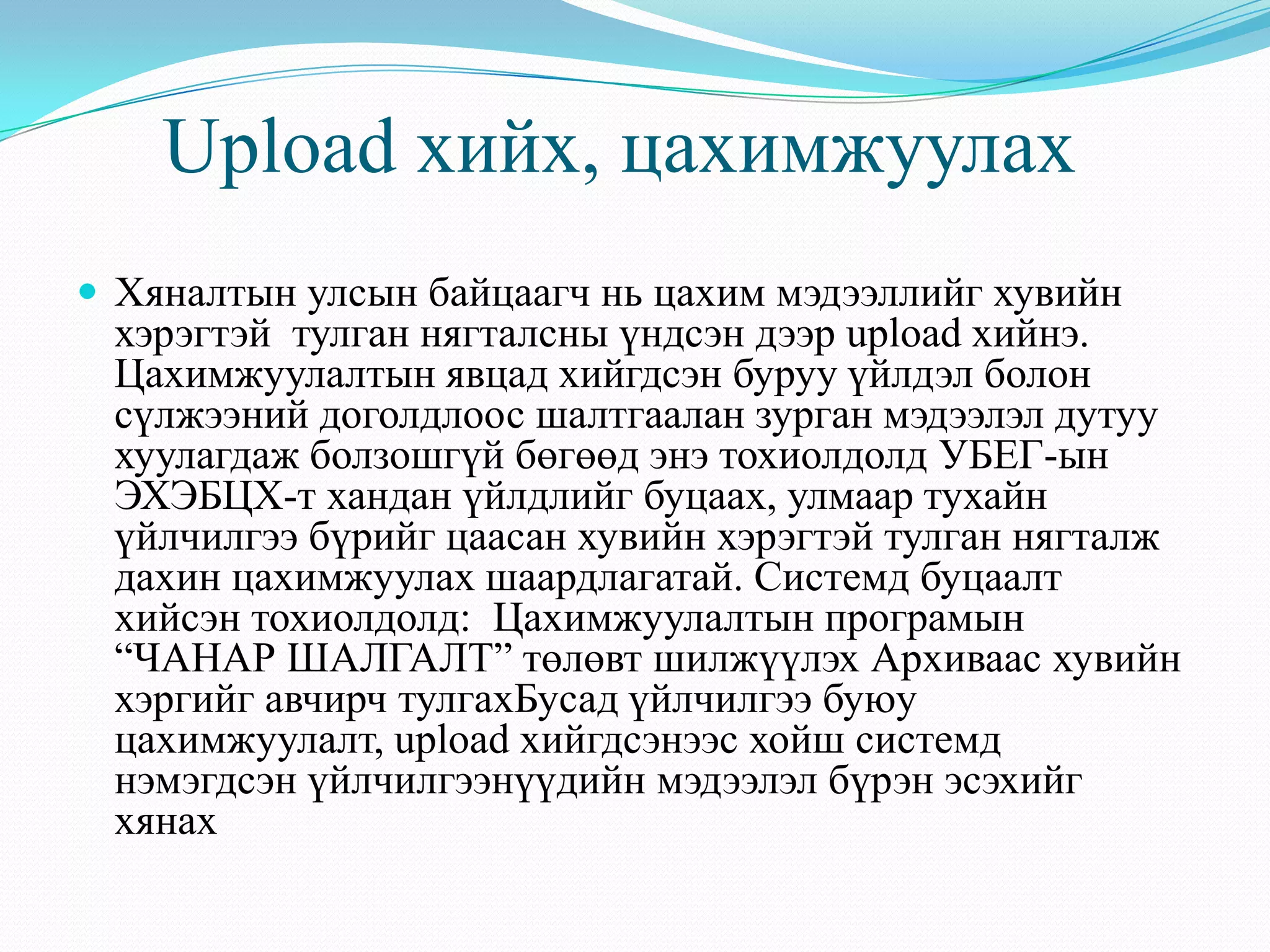 Upload хийх, цахимжуулах
 Хяналтын улсын байцаагч нь цахим мэдээллийг хувийн
хэрэгтэй тулган нягталсны үндсэн дээр upload хийнэ.
Цахимжуулалтын явцад хийгдсэн буруу үйлдэл болон
сүлжээний доголдлоос шалтгаалан зурган мэдээлэл дутуу
хуулагдаж болзошгүй бөгөөд энэ тохиолдолд УБЕГ-ын
ЭХЭБЦХ-т хандан үйлдлийг буцаах, улмаар тухайн
үйлчилгээ бүрийг цаасан хувийн хэрэгтэй тулган нягталж
дахин цахимжуулах шаардлагатай. Системд буцаалт
хийсэн тохиолдолд: Цахимжуулалтын програмын
“ЧАНАР ШАЛГАЛТ” төлөвт шилжүүлэх Архиваас хувийн
хэргийг авчирч тулгахБусад үйлчилгээ буюу
цахимжуулалт, upload хийгдсэнээс хойш системд
нэмэгдсэн үйлчилгээнүүдийн мэдээлэл бүрэн эсэхийг
хянах
 