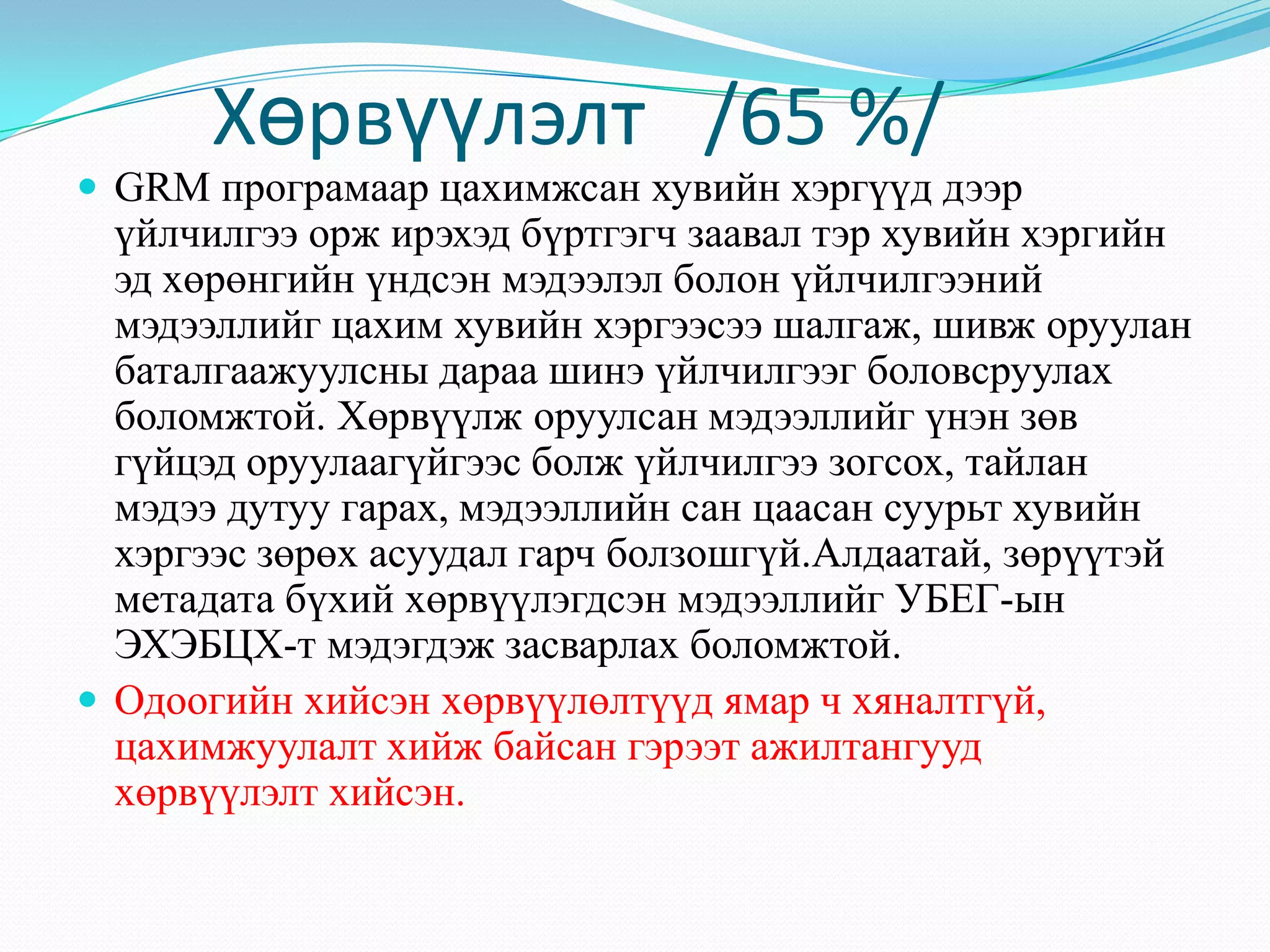Хөрвүүлэлт /65 %/
 GRM програмаар цахимжсан хувийн хэргүүд дээр
үйлчилгээ орж ирэхэд бүртгэгч заавал тэр хувийн хэргийн
эд хөрөнгийн үндсэн мэдээлэл болон үйлчилгээний
мэдээллийг цахим хувийн хэргээсээ шалгаж, шивж оруулан
баталгаажуулсны дараа шинэ үйлчилгээг боловсруулах
боломжтой. Хөрвүүлж оруулсан мэдээллийг үнэн зөв
гүйцэд оруулаагүйгээс болж үйлчилгээ зогсох, тайлан
мэдээ дутуу гарах, мэдээллийн сан цаасан суурьт хувийн
хэргээс зөрөх асуудал гарч болзошгүй.Алдаатай, зөрүүтэй
метадата бүхий хөрвүүлэгдсэн мэдээллийг УБЕГ-ын
ЭХЭБЦХ-т мэдэгдэж засварлах боломжтой.
 Одоогийн хийсэн хөрвүүлөлтүүд ямар ч хяналтгүй,
цахимжуулалт хийж байсан гэрээт ажилтангууд
хөрвүүлэлт хийсэн.
 