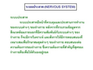 ระบบประสาท (NERVOUS SYSTEM)
ระบบประสาท
ระบบประสาทมีหน้าที่ควบคุมและประสานการทางาน
ของระบบต่างๆ ของร่างกาย หลังจากที่รวบรวมข้อมูลจาก
สิ่งแวดล้อมภายนอกที่มีความสัมพันธ์กับระบบต่างๆ ของ
ร่างกาย ก็จะมีการวิเคราะห์ และสั่งการให้มีการตอบสนองที่
เหมาะสมเพื่อรักษาสมดุลต่างๆ ของร่างกาย ตอบสนองต่อ
ความต้องการของร่างกาย ซึ่งความต้องกายที่สาคัญที่สุดของ
ร่างกายคือเพื่อให้ตัวเองอยู่รอด
 