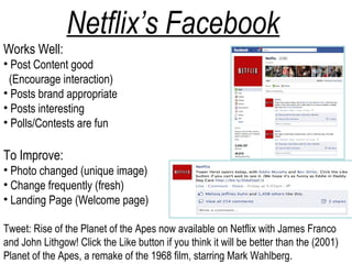 Netflix’s Facebook
Works Well:
• Post Content good
 (Encourage interaction)
• Posts brand appropriate
• Posts interesting
• Polls/Contests are fun

To Improve:
• Photo changed (unique image)
• Change frequently (fresh)
• Landing Page (Welcome page)

Tweet: Rise of the Planet of the Apes now available on Netflix with James Franco
and John Lithgow! Click the Like button if you think it will be better than the (2001)
Planet of the Apes, a remake of the 1968 film, starring Mark Wahlberg.
 
