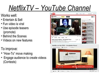 NetflixTV – YouTube Channel
Works well:
• Entertain & Sell
• Fun video is viral
• Use episode teasers
  (promote)
• Behind the Scenes
• Videos on new features

To improve:
• “How-To” move making
• Engage audience to create videos
  (Contests)
 