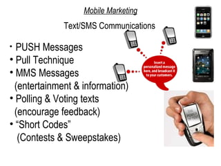 Mobile Marketing
             Text/SMS Communications

• PUSH Messages
• Pull Technique
• MMS Messages
 (entertainment & information)
• Polling & Voting texts
 (encourage feedback)
• “Short Codes”
  (Contests & Sweepstakes)
 