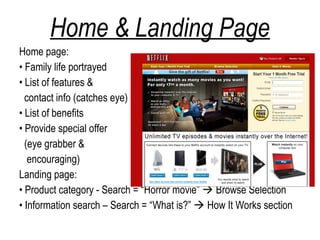 Home & Landing Page
Home page:
• Family life portrayed
• List of features &
  contact info (catches eye)
• List of benefits
• Provide special offer
  (eye grabber &
   encouraging)
Landing page:
• Product category - Search = “Horror movie”  Browse Selection
• Information search – Search = “What is?”  How It Works section
 