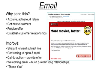 Email
Why send this?
• Acquire, activate, & retain
• Get new customers
• Provide offer
• Establish customer relationships


Improve:
• Straight forward subject line
• Convincing to open & read
• Call-to-action – provide offer
• Welcoming email – build & retain long relationships
• “Thank You”
 