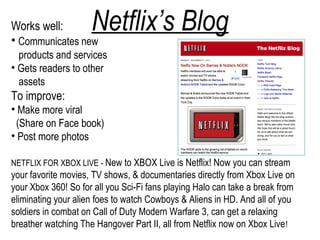 Works well:
• Communicates new
                     Netflix’s Blog
  products and services
• Gets readers to other
  assets
To improve:
• Make more viral
 (Share on Face book)
• Post more photos

NETFLIX FOR XBOX LIVE - New to XBOX Live is Netflix! Now you can stream
your favorite movies, TV shows, & documentaries directly from Xbox Live on
your Xbox 360! So for all you Sci-Fi fans playing Halo can take a break from
eliminating your alien foes to watch Cowboys & Aliens in HD. And all of you
soldiers in combat on Call of Duty Modern Warfare 3, can get a relaxing
breather watching The Hangover Part II, all from Netflix now on Xbox Live !
 