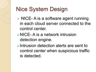 Nice System Design
 NICE- A is a software agent running
in each cloud server connected to the
control center.
NICE- A is a network intrusion
detection engine.
Intrusion detection alerts are sent to
control center when suspicious traffic
is detected.
 