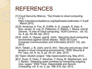 REFERENCES
[1] Coud Sercurity Alliance, “Top threats to cloud computing
v1.0,”
https://cloudsecurityalliance.org/topthreats/csathreats.v1.0.pdf
, March 2010.
[2] M. Armbrust, A. Fox, R. Grifﬁth, A. D. Joseph, R. Katz, A.
Kon- winski, G. Lee, D. Patterson, A. Rabkin, I. Stoica, and M.
Zaharia, “A view of cloud computing,” ACM Commun., vol. 53,
no. 4, pp. 50–58, Apr. 2010.
[3] B. Joshi, A. Vijayan, and B. Joshi, “Securing cloud computing
environment against DDoS attacks,” IEEE Int’l Conf.
Computer Communication and Informatics (ICCCI ’12), Jan.
2012.
[4] H. Takabi, J. B. Joshi, and G. Ahn, “Security and privacy chal-
lenges in cloud computing environments,” IEEE Security &
Pri- vacy, vol. 8, no. 6, pp. 24–31, Dec. 2010.
[5] “Open vSwitch project,” http://openvswitch.org, May 2012.
[6] Z. Duan, P. Chen, F. Sanchez, Y. Dong, M. Stephenson, and
J. Barker, “Detecting spam zombies by monitoring outgoing
mes- sages,” IEEE Trans. Dependable and Secure
Computing, vol. 9, no. 2, pp. 198–210, Apr. 2012.
 