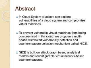 Abstract
 In Cloud System attackers can explore
vulnerabilities of a cloud system and compromise
virtual machines.
 To prevent vulnerable virtual machines from being
compromised in the cloud, we propose a multi-
phase distributed vulnerability detection and
countermeasure selection mechanism called NICE.
 NICE is built on attack graph based analytical
models and reconfigurable virtual network-based
countermeasures.
 