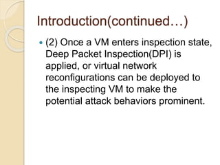 Introduction(continued…)
 (2) Once a VM enters inspection state,
Deep Packet Inspection(DPI) is
applied, or virtual network
reconﬁgurations can be deployed to
the inspecting VM to make the
potential attack behaviors prominent.
 