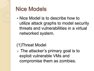 Nice Models
 Nice Model is to describe how to
utilize attack graphs to model security
threats and vulnerabilities in a virtual
networked system.
(1)Threat Model
 The attacker’s primary goal is to
exploit vulnerable VMs and
compromise them as zombies.
 