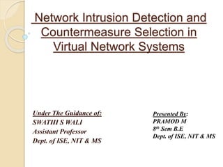 Network Intrusion Detection and
Countermeasure Selection in
Virtual Network Systems
Under The Guidance of:
SWATHI S WALI
Assistant Professor
Dept. of ISE, NIT & MS
Presented By:
PRAMOD M
8th Sem B.E
Dept. of ISE, NIT & MS
 