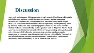 A network analysis using GIS can optimize travel routes in Muzaffargarh District by
calculating time and cost, considering shortest distances and various routes,
including key Chenab River crossings like Head Sulaiman Bridge and Rangpur
Head. The analysis rates routes between Muzaffargarh City and neighboring towns
by distance, traffic, and tolls, identifying optimal routes like the fastest route to
Multan via Head Sulaiman Bridge and the quickest route to Alipur via Ali Pur Head.
A survey assessed infrastructure and utilities services, evaluating school, college, and
university accessibility, hospital emergency response times, and community
engagement in congested areas like parks, markets, and cultural hubs. This analysis
can inform infrastructure development to enhance service delivery, community
accessibility, and overall quality of life in Muzaffargarh District.
Discussion
 