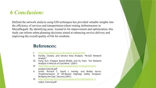 6 Conclusion:
Defined the network analysis using GIS techniques has provided valuable insights into
the efficiency of services and transportation (short routing )infrastructure in
Muzaffargarh. By identifying areas located in for improvement and optimization, this
study can inform urban planning decisions aimed at enhancing service delivery and
improving the overall quality of life for residents.
References:
I. http://chandigarh.gov.in/knowchd_general.htm
II. Facility, Closest, and Service Area Analysis. “ArcGIS Network
Analyst.”
III. Fang, Kun, Polygon Based Model, and Xu Yiqin. “Gis Network
Analysis in Rescue of Coal Mine.” (2001)
IV. http://help.arcgis.com/en/arcgisdesktop/10.0/pdf/network-
analyst-tutorial.pdf
V. Smith, Richard C, David L Harkey, and Bobby Harris.
“Implementation of GIS-Based Highway Safety Analyses:
Bridging the Gap.” January (2001)
VI. http://webhelp.esri.com/arcgisdesktop/9.2/pdf/Network_A
nalyst_Tutorial.pdf
 