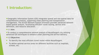 1 Introduction:
Geographic Information System (GIS) integrates spatial and non-spatial data for
comprehensive analysis, supporting urban planning and transportation
management. The ArcGIS Network Analyst extension provides advanced network-
based spatial analysis, facilitating efficient travel routing, service area
definition, and resource allocation.
1.1 Aim:
To conduct a comprehensive network analysis of Muzaffargarh city utilizing
advanced GIS techniques to enhance urban planning and service delivery.
1.2 Objective:
 To identify the most efficient travel routes within Muzaffargarh.
 To define optimal service areas for different facilities such as hospitals,
schools, etc.
 