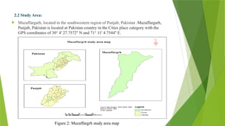 2.2 Study Area:
 Muzaffargarh, located in the southwestern region of Punjab, Pakistan .Muzaffargarh,
Punjab, Pakistan is located at Pakistan country in the Cities place category with the
GPS coordinates of 30° 4' 27.7572'' N and 71° 11' 4.7544'' E.
Figure 2: Muzaffargrh study area map
 