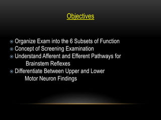 Objectives
 Organize Exam into the 6 Subsets of Function
 Concept of Screening Examination
 Understand Afferent and Efferent Pathways for
Brainstem Reflexes
 Differentiate Between Upper and Lower
Motor Neuron Findings
 