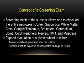 Concept of a Screening Exam
Screening each of the subsets allows one to check on
the entire neuroaxis (Cortex, Subcortical White Matter,
Basal Ganglia/Thalamus, Brainstem, Cerebellum,
Spinal Cord, Peripheral Nerves, NMJ, and Muscles)
Expand evaluation of a given subset to either
• Answer questions generated from the History
• Confirm or refute expected or unexpected findings on Exam
 
