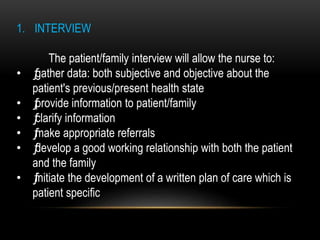 1. INTERVIEW
The patient/family interview will allow the nurse to:
• ƒgather data: both subjective and objective about the
patient's previous/present health state
• ƒprovide information to patient/family
• ƒclarify information
• ƒmake appropriate referrals
• ƒdevelop a good working relationship with both the patient
and the family
• ƒinitiate the development of a written plan of care which is
patient specific
 