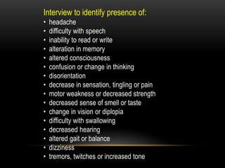 Interview to identify presence of:
• headache
• difficulty with speech
• inability to read or write
• alteration in memory
• altered consciousness
• confusion or change in thinking
• disorientation
• decrease in sensation, tingling or pain
• motor weakness or decreased strength
• decreased sense of smell or taste
• change in vision or diplopia
• difficulty with swallowing
• decreased hearing
• altered gait or balance
• dizziness
• tremors, twitches or increased tone
 