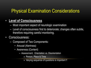Physical Examination Considerations
• Level of Consciousness
– Most important aspect of neurologic examination
– Level of consciousness first to deteriorate; changes often subtle,
therefore requiring careful monitoring.
• Consciousness:
– Composed of Two Components:
• Arousal (Alertness)
• Awareness (Content)
– Assessment: Orientation vs. Disorientation
» Person, Place & Time
» Varying sequence of questions is important !!
 