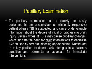Pupillary Examination
• The pupillary examination can be quickly and easily
performed in the unconscious or minimally responsive
patient when a TBI is suspected, and can provide valuable
information about the degree of initial or progressing brain
injury. Several types of TBI’s may cause pupillary changes,
which indicate the need for rapid interventions to decrease
ICP caused by cerebral bleeding and/or edema. Nurses are
in a key position to detect early changes in a patient's
condition and administer or advocate for immediate
interventions.
 