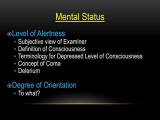 Mental Status
Level of Alertness
• Subjective view of Examiner
• Definition of Consciousness
• Terminology for Depressed Level of Consciousness
• Concept of Coma
• Delerium
Degree of Orientation
• To what?
 