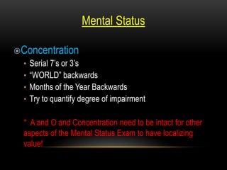 Mental Status
Concentration
• Serial 7’s or 3’s
• “WORLD” backwards
• Months of the Year Backwards
• Try to quantify degree of impairment
* A and O and Concentration need to be intact for other
aspects of the Mental Status Exam to have localizing
value!
 
