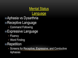 Mental Status
Language
Aphasia vs Dysarthria
Receptive Language
• Command Following
Expressive Language
• Fluency
• Word Finding
Repetition
• Screens for Receptive, Expressive, and Conductive
Aphasias
 