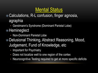 Mental Status
Calculations, R-L confusion, finger agnosia,
agraphia
• Gerstmann’s Syndrome (Dominant Parietal Lobe)
Hemineglect
• Non-Dominant Parietal Lobe
Delusional Thinking, Abstract Reasoning, Mood,
Judgement, Fund of Knowledge, etc
• Important for Psychiatry
• Does not localize well to one region of the cortex
• Neurocognitive Testing required to get at more specific deficits
 
