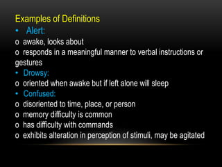 Examples of Definitions
• Alert:
o awake, looks about
o responds in a meaningful manner to verbal instructions or
gestures
• Drowsy:
o oriented when awake but if left alone will sleep
• Confused:
o disoriented to time, place, or person
o memory difficulty is common
o has difficulty with commands
o exhibits alteration in perception of stimuli, may be agitated
 