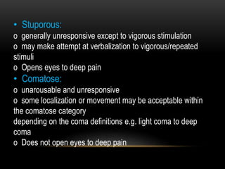 • Stuporous:
o generally unresponsive except to vigorous stimulation
o may make attempt at verbalization to vigorous/repeated
stimuli
o Opens eyes to deep pain
• Comatose:
o unarousable and unresponsive
o some localization or movement may be acceptable within
the comatose category
depending on the coma definitions e.g. light coma to deep
coma
o Does not open eyes to deep pain
 