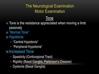 Tone
 Tone is the resistance appreciated when moving a limb
passively
 “Normal Tone”
 Hypotonia
• “Central Hypotonia”
• “Peripheral Hypotonia”
Increased Tone
• Spasticity (Corticospinal Tract)
• Rigidity (Basal Ganglia, Parkinson’s Disease)
• Dystonia (Basal Ganglia)
 