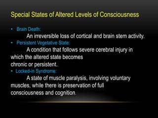 Special States of Altered Levels of Consciousness
• Brain Death:
An irreversible loss of cortical and brain stem activity.
• Persistent Vegetative State:
A condition that follows severe cerebral injury in
which the altered state becomes
chronic or persistent.
• Locked-in Syndrome:
A state of muscle paralysis, involving voluntary
muscles, while there is preservation of full
consciousness and cognition.
 
