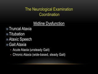Midline Dysfunction
Truncal Ataxia
Titubation
Ataxic Speech
Gait Ataxia
• Acute Ataxia (unsteady Gait)
• Chronic Ataxia (wide-based, steady Gait)
 