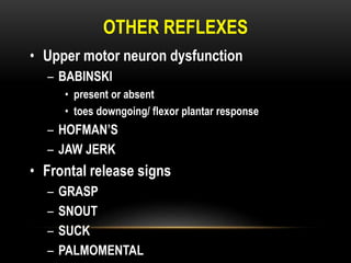 OTHER REFLEXES
• Upper motor neuron dysfunction
– BABINSKI
• present or absent
• toes downgoing/ flexor plantar response
– HOFMAN’S
– JAW JERK
• Frontal release signs
– GRASP
– SNOUT
– SUCK
– PALMOMENTAL
 