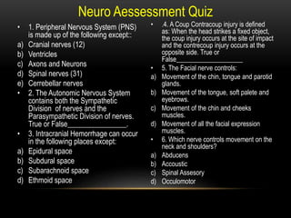Neuro Aessessment Quiz
• 1. Peripheral Nervous System (PNS)
is made up of the following except::
a) Cranial nerves (12)
b) Ventricles
c) Axons and Neurons
d) Spinal nerves (31)
e) Cerrebellar nerves
• 2. The Autonomic Nervous System
contains both the Sympathetic
Division of nerves and the
Parasympathetic Division of nerves.
True or False________________.
• 3. Intracranial Hemorrhage can occur
in the following places except:
a) Epidural space
b) Subdural space
c) Subarachnoid space
d) Ethmoid space
• .4. A Coup Contracoup injury is defined
as: When the head strikes a fixed object,
the coup injury occurs at the site of impact
and the contrecoup injury occurs at the
opposite side. True or
False____________________
• 5. The Facial nerve controls:
a) Movement of the chin, tongue and parotid
glands.
b) Movement of the tongue, soft palete and
eyebrows.
c) Movement of the chin and cheeks
muscles.
d) Movement of all the facial expression
muscles.
• 6. Which nerve controls movement on the
neck and shoulders?
a) Abducens
b) Accoustic
c) Spinal Assesory
d) Occulomotor
 
