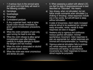• 7. A serious injury to the cervical spine
and spinal cord most likely will result in
the following condition:
a) Hemiplegia
b) Quadraplegia
c) Paraplegia
d) Contralateral paralysis
• 8. Any suspected head, neck or spine
injured victim should immediately be
given spinal immobilization precautions,
except:
a) When the victim complains of pain only
upon turning his head to one side.
b) When the victim refuses to allow spinal
immobilization even after listening
carefully to multiple attempts to explain
the dangers and risk involved.
c) When the victim is intoxicated on alcohol
and cannot speak clearly.
d) When the victim was never unconscious
and denies any pain.
• 9. When assessing a patient with altered LOC,
you feel his state of awareness/arousal is best
described as “Obtunded”, this means:
a) Very drowsy, when not stimulated, but can
follow simple commands when stimulated (i.e.
shaking or shouting); verbal responses include
one or two words, but will drift back to sleep
without stimulation.
b) A state of drowsiness; client needs increased
external stimuli to be awakened but, remains
easily arousable; verbal, mental & motor
responses are slow or sluggish.
c) Awakens only to vigorous and continuous
noxious (painful) stimulation; minimal
spontaneous movement; motor responses to
pain are appropriate but, verbal responses are
minimal and incomprehensible (i.e. moaning).
d) Vigorous external stimulation fails to produce
any verbal response; both arousal and
awareness are lacking; no spontaneous
movements but, motor responses to noxious
stimuli maybe be purposeful
 