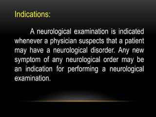 Indications:
A neurological examination is indicated
whenever a physician suspects that a patient
may have a neurological disorder. Any new
symptom of any neurological order may be
an indication for performing a neurological
examination.
 