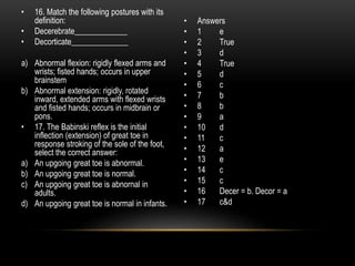 • 16. Match the following postures with its
definition:
• Decerebrate_____________
• Decorticate______________
a) Abnormal flexion: rigidly flexed arms and
wrists; fisted hands; occurs in upper
brainstem
b) Abnormal extension: rigidly, rotated
inward, extended arms with flexed wrists
and fisted hands; occurs in midbrain or
pons.
• 17. The Babinski reflex is the initial
inflection (extension) of great toe in
response stroking of the sole of the foot,
select the correct answer:
a) An upgoing great toe is abnormal.
b) An upgoing great toe is normal.
c) An upgoing great toe is abnornal in
adults.
d) An upgoing great toe is normal in infants.
• Answers
• 1 e
• 2 True
• 3 d
• 4 True
• 5 d
• 6 c
• 7 b
• 8 b
• 9 a
• 10 d
• 11 c
• 12 a
• 13 e
• 14 c
• 15 c
• 16 Decer = b. Decor = a
• 17 c&d
 