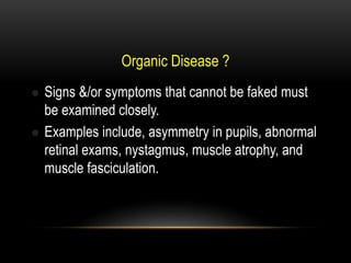 Organic Disease ?
 Signs &/or symptoms that cannot be faked must
be examined closely.
 Examples include, asymmetry in pupils, abnormal
retinal exams, nystagmus, muscle atrophy, and
muscle fasciculation.
 