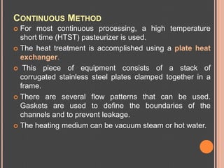 CONTINUOUS METHOD
 For most continuous processing, a high temperature
  short time (HTST) pasteurizer is used.
 The heat...