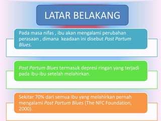 LATAR BELAKANG
Pada masa nifas , ibu akan mengalami perubahan
perasaan , dimana keadaan ini disebut Post Partum
Blues.

Post Partum Blues termasuk depresi ringan yang terjadi
pada ibu-ibu setelah melahirkan.

Sekitar 70% dari semua ibu yang melahirkan pernah
mengalami Post Partum Blues (The NFC Foundation,
2000).

 