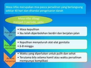 Masa nifas merupakan msa pasca persalinan yang berlangsung
sekitar 40 hari dan ditandai pengeluaran darah
Masa nifas dibagi
menjadi 3 periode, yaitu:
• Masa kepulihan
Puerperium • Ibu telah diperbolehan berdiri dan berjalan-jalan
dini

• Kepulihan menyeluruh alat-alat genitalia
Puerperium • 6-8 minggu
intermedial

• Waktu yang diperlukan untuk pulih dan sehat
Remote • Terutama bila selama hamil atau waktu persalinan
Puerperium mempunyai komplikasi

 
