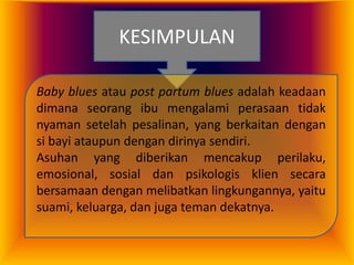 KESIMPULAN
Baby blues atau post partum blues adalah keadaan
dimana seorang ibu mengalami perasaan tidak
nyaman setelah pesalinan, yang berkaitan dengan
si bayi ataupun dengan dirinya sendiri.
Asuhan yang diberikan mencakup perilaku,
emosional, sosial dan psikologis klien secara
bersamaan dengan melibatkan lingkungannya, yaitu
suami, keluarga, dan juga teman dekatnya.

 